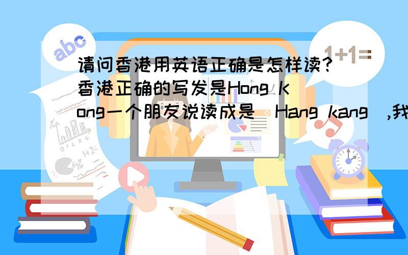 请问香港用英语正确是怎样读?香港正确的写发是Hong Kong一个朋友说读成是[Hang kang],我认为是[Hong kong],我下了谷歌发音词典,上面也读的是[hong kong]但是她还是非要说是Hang kang,同志们的眼睛是