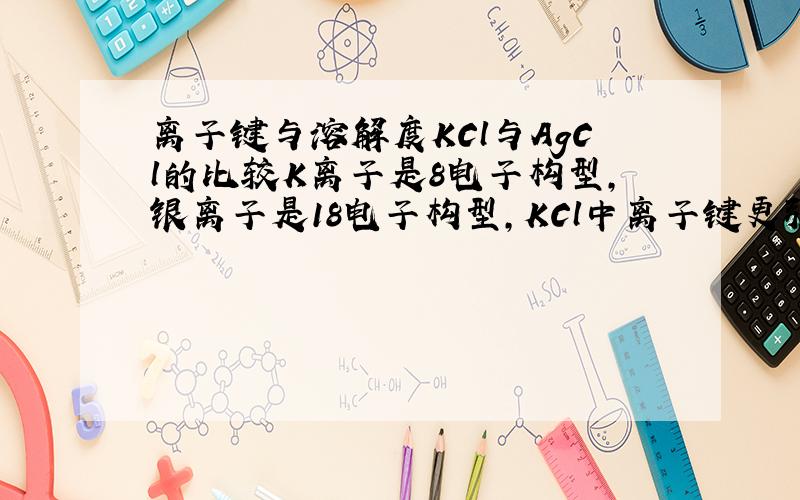 离子键与溶解度KCl与AgCl的比较K离子是8电子构型,银离子是18电子构型,KCl中离子键更强,所以说离子键越强,越易溶于水?