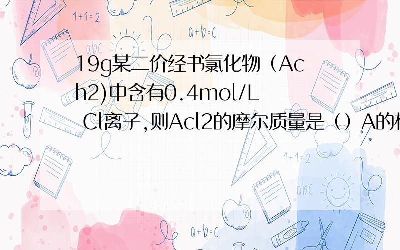 19g某二价经书氯化物（Ach2)中含有0.4mol/L Cl离子,则Acl2的摩尔质量是（）A的相对原子质量是（）ACL2的化学式是() (A原子中质子数=中子数）