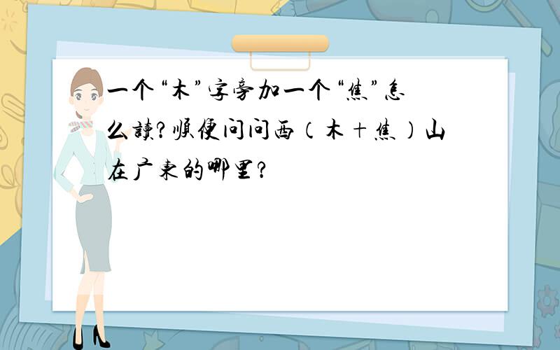一个“木”字旁加一个“焦”怎么读?顺便问问西（木+焦）山在广东的哪里?