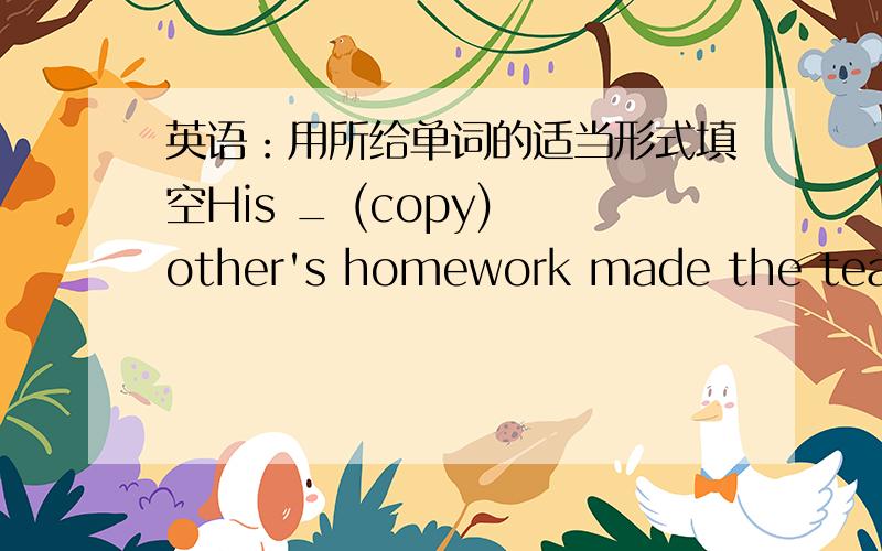 英语：用所给单词的适当形式填空His _ (copy) other's homework made the teacher angry