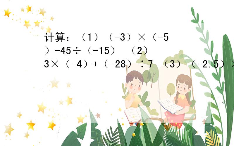 计算：（1）（-3）×（-5）-45÷（-15） （2）3×（-4）+（-28）÷7 （3）（-2.5）×（-4.8）÷（-1.6）(4)-3/4×[-3的平方×（-2/3）的平方-（-2）的3次方]
