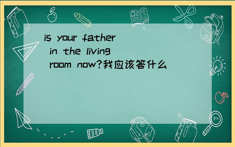 is your father in the living room now?我应该答什么