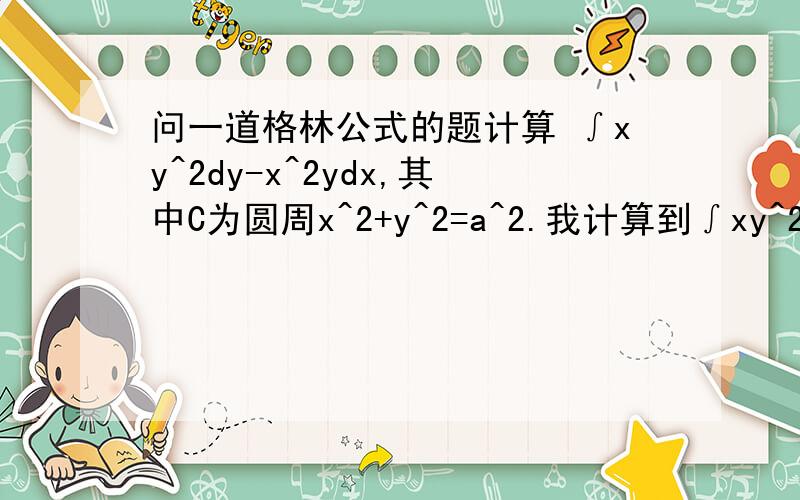 问一道格林公式的题计算 ∫xy^2dy-x^2ydx,其中C为圆周x^2+y^2=a^2.我计算到∫xy^2dy-x^2ydx=∫∫a^2dxdy=a^2∫∫dxdy,然后∫∫dxdy=πa^2,所以最后算出来结果是πa^4,可是跟答案πa^4/2不一样,请问一下我哪里