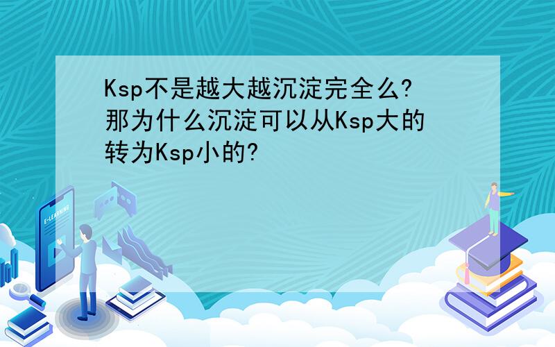 Ksp不是越大越沉淀完全么?那为什么沉淀可以从Ksp大的转为Ksp小的?