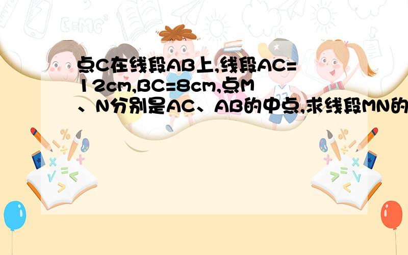 点C在线段AB上,线段AC=12cm,BC=8cm,点M、N分别是AC、AB的中点,求线段MN的长度?因为M为AC的中点,所以MC=1/2AC 又因为AC=12,所以MC=1/2×12=6 因为N为BC的中点,所以CN=1/2BC=1/2×8=4 所以MN=MC+CN=6+4=10 (1) 根据上面