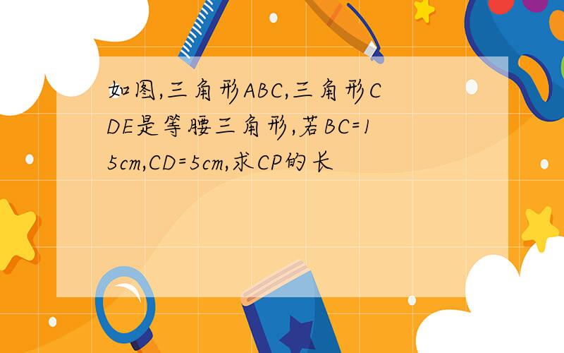 如图,三角形ABC,三角形CDE是等腰三角形,若BC=15cm,CD=5cm,求CP的长