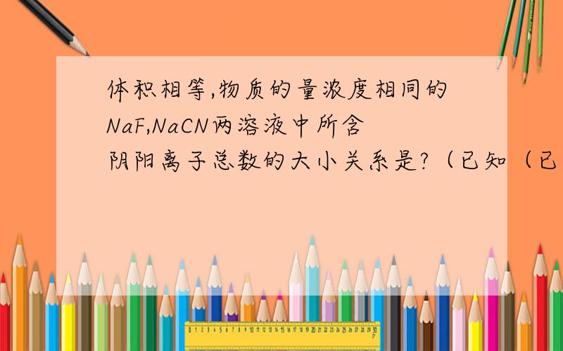 体积相等,物质的量浓度相同的NaF,NaCN两溶液中所含阴阳离子总数的大小关系是?（已知（已知HCN的电离程度小于HF）答案为前者大.