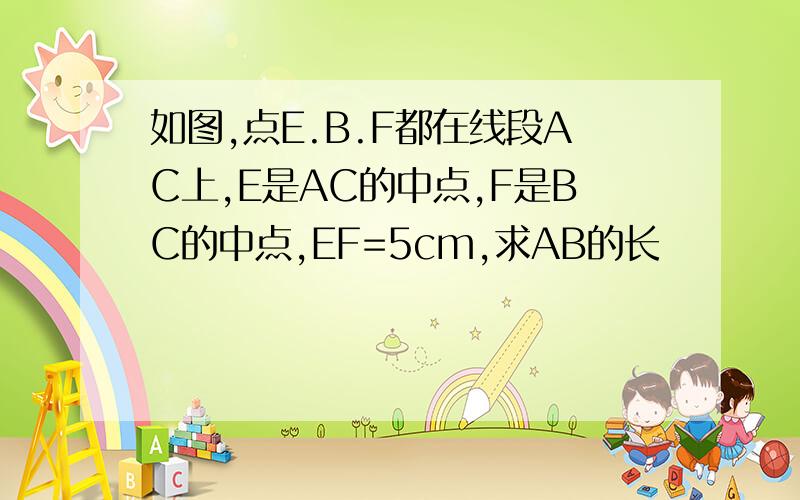 如图,点E.B.F都在线段AC上,E是AC的中点,F是BC的中点,EF=5cm,求AB的长