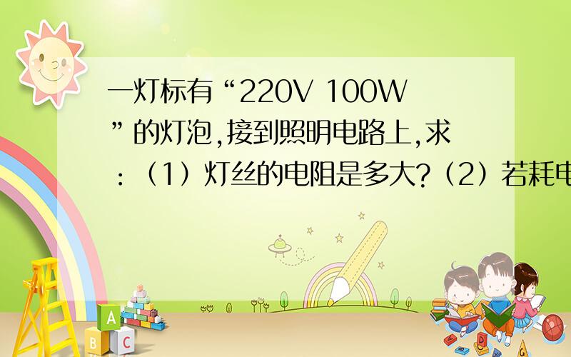 一灯标有“220V 100W”的灯泡,接到照明电路上,求：（1）灯丝的电阻是多大?（2）若耗电1kW·h,用电时间多少小时?