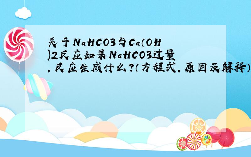 关于NaHCO3与Ca（OH)2反应如果NaHCO3过量,反应生成什么?（方程式,原因及解释）如果NaHCO3过量,反应生成什么?（方程式,原因及解释）