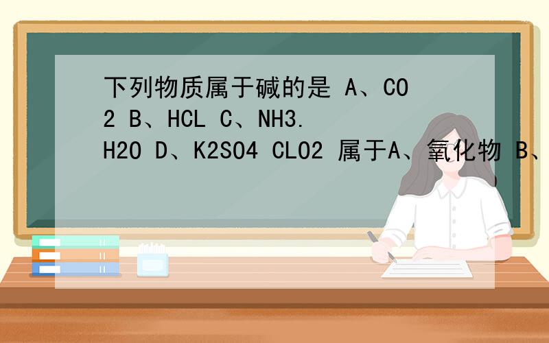 下列物质属于碱的是 A、CO2 B、HCL C、NH3.H2O D、K2SO4 CLO2 属于A、氧化物 B、酸 C、碱 D、盐