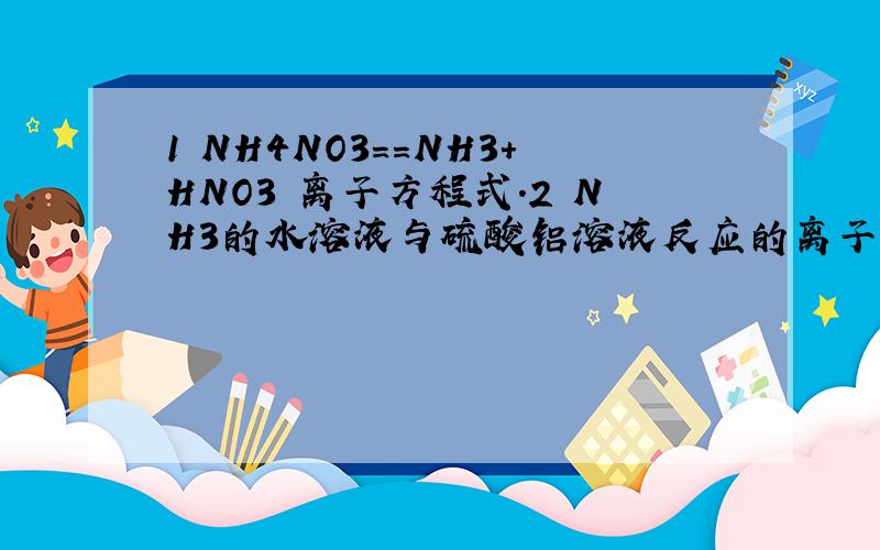 1 NH4NO3==NH3+HNO3 离子方程式.2 NH3的水溶液与硫酸铝溶液反应的离子方程式.