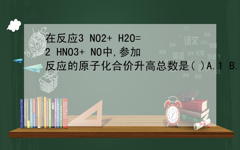 在反应3 NO2+ H2O=2 HNO3+ NO中,参加反应的原子化合价升高总数是( )A.1 B.2 C.3 D.4