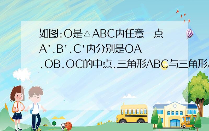 如图:O是△ABC内任意一点A'.B'.C'内分别是OA.OB.OC的中点.三角形ABC与三角形A'B'C'相似吗?为什么?