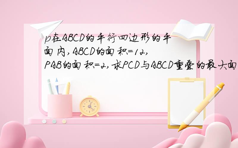 p在ABCD的平行四边形的平面内,ABCD的面积=12,PAB的面积=2,求PCD与ABCD重叠的最大面积面积