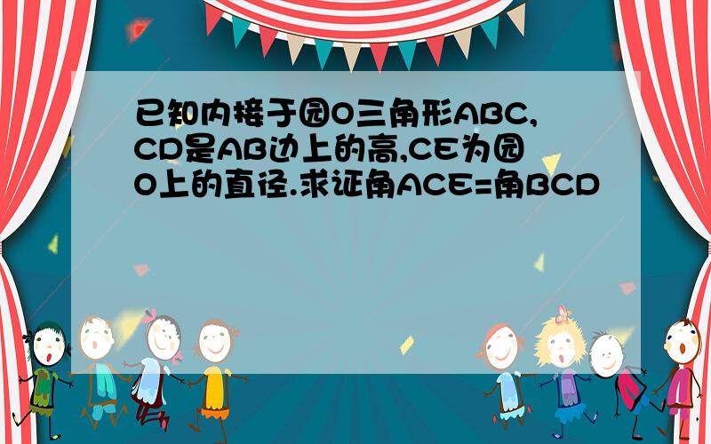 已知内接于园O三角形ABC,CD是AB边上的高,CE为园O上的直径.求证角ACE=角BCD