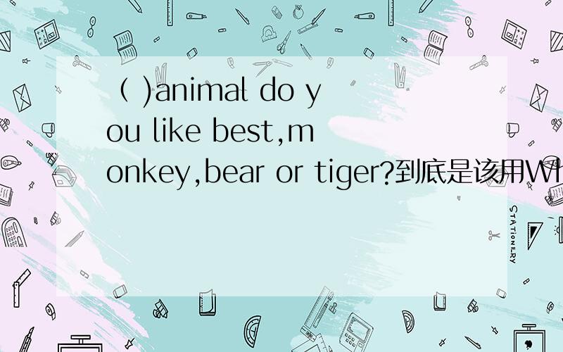 （ )animal do you like best,monkey,bear or tiger?到底是该用What还是Which.并说说原因.答案是what