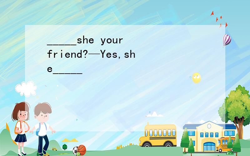 _____she your friend?—Yes,she_____