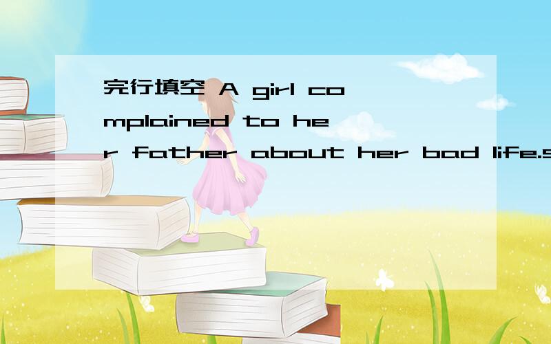 完行填空 A girl complained to her father about her bad life.she didn't know what she ..
