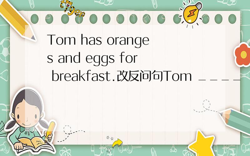 Tom has oranges and eggs for breakfast.改反问句Tom ____    _____    oranges_____   eggs怎么填