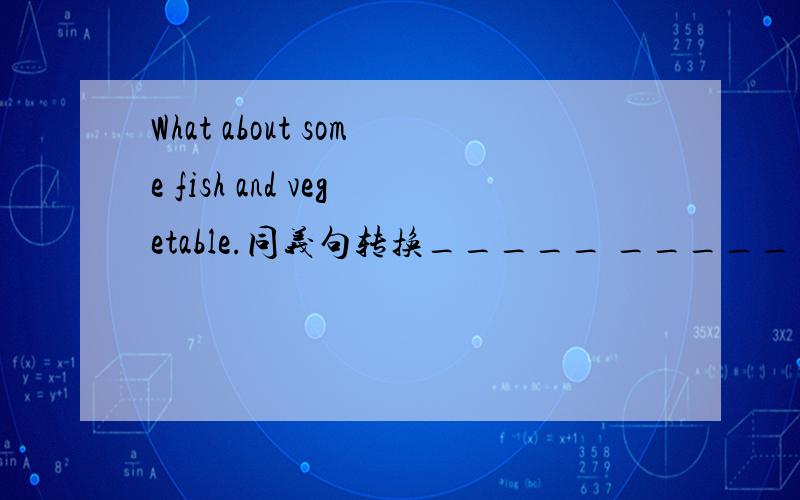 What about some fish and vegetable.同义句转换_____ _____ have some fish and vegetable.一空一词不好意思 是问号