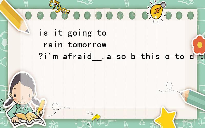 is it going to rain tomorrow?i'm afraid__.a-so b-this c-to d-that