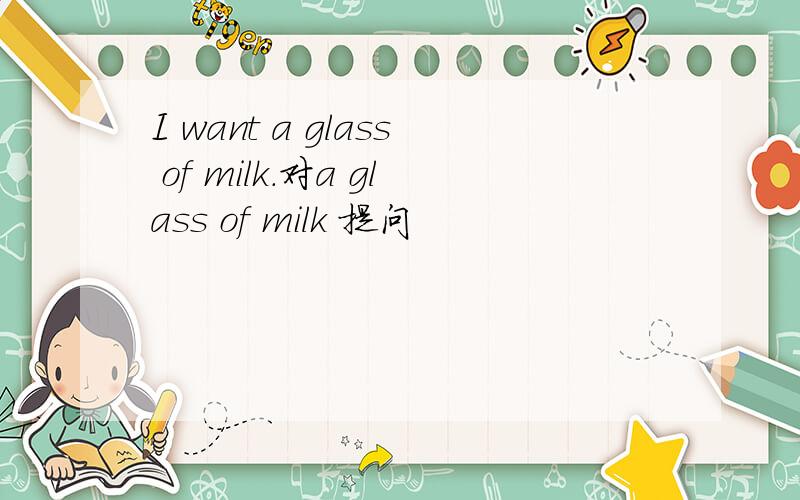 I want a glass of milk.对a glass of milk 提问