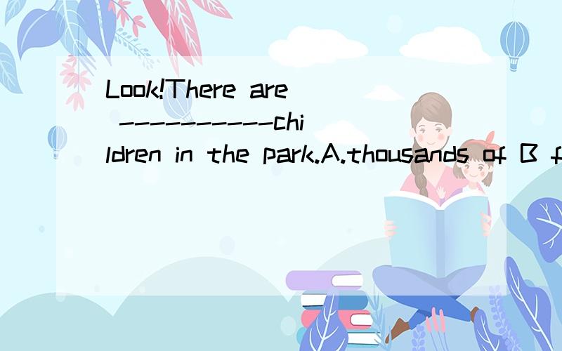 Look!There are ----------children in the park.A.thousands of B four thousandsC four thousands of D thousand of 选谁，请帮我详细分析
