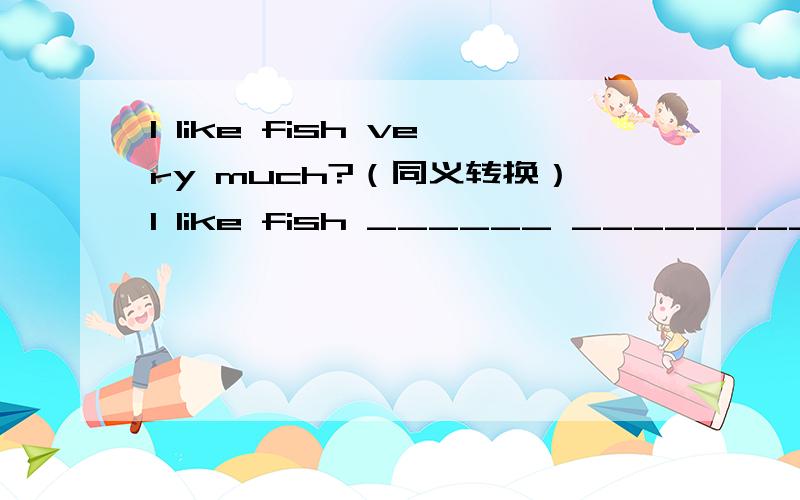 l like fish very much?（同义转换）l like fish ______ ________