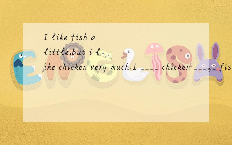 I like fish a little,but i like chicken very much.I ____ chicken _____ fish.