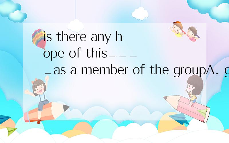 is there any hope of this____as a member of the groupA. girl to be chosen  B. girl's being chosen  C.girl's to choose from  D.girl's choosing答案：B