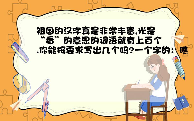 祖国的汉字真是非常丰富,光是“看”的意思的词语就有上百个.你能按要求写出几个吗?一个字的：瞧 （）（）（）两个字的：观看 （）（）（）四个字的：东张西望 （）（）（）