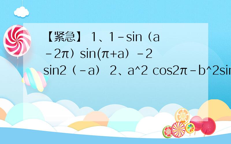 【紧急】 1、1-sin（a-2π）sin(π+a）-2sin2（-a） 2、a^2 cos2π-b^2sin3π/2+abcosπ-absinπ/2补充：3、式sin^x+cos^2 x=1 ﹛cos0°=cos180°=1 sin0°=0 sin90=1° cos90°=0