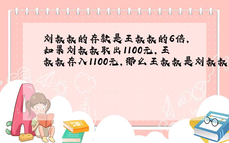 刘叔叔的存款是王叔叔的6倍,如果刘叔叔取出1100元,王叔叔存入1100元,那么王叔叔是刘叔叔的两倍.原来各多少元?