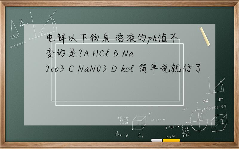 电解以下物质 溶液的ph值不变的是?A HCl B Na2co3 C NaN03 D kcl 简单说就行了