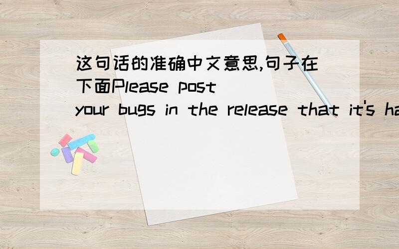 这句话的准确中文意思,句子在下面Please post your bugs in the release that it's happening in.The release post has a message specifically for this error message,please follow those directions.