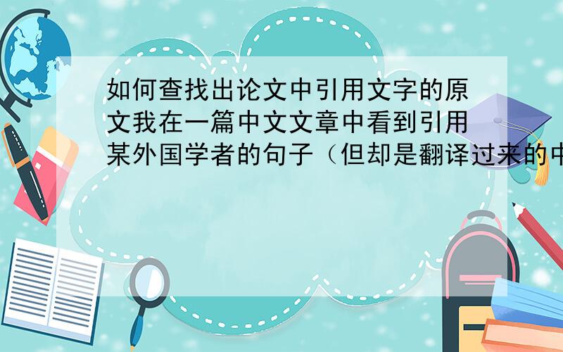 如何查找出论文中引用文字的原文我在一篇中文文章中看到引用某外国学者的句子（但却是翻译过来的中文）,句子后面跟有“作者名字+文献发表年份+页码”.我想问一下如何能找到这个翻译