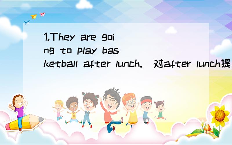 1.They are going to play basketball after lunch.（对after lunch提问）