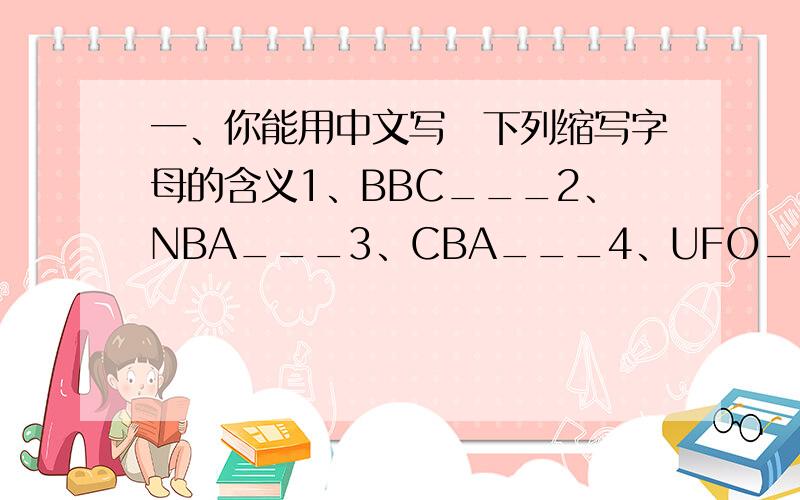 一、你能用中文写岀下列缩写字母的含义1、BBC___2、NBA___3、CBA___4、UFO___5、PLA___6、HK___7、UN___8、UK___