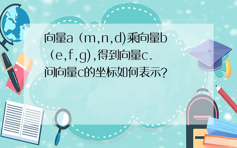 向量a（m,n,d)乘向量b（e,f,g),得到向量c.问向量c的坐标如何表示?