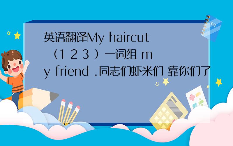 英语翻译My haircut （1 2 3 ）一词组 my friend .同志们虾米们 靠你们了