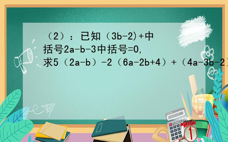 （2）：已知（3b-2)+中括号2a-b-3中括号=0,求5（2a-b）-2（6a-2b+4）+（4a-3b-2）的值.（3）：若a-b=4,ab=1,求（-2ab+2a+3b）-（3ab+2b-2a）-（a+4b+ab)的值.