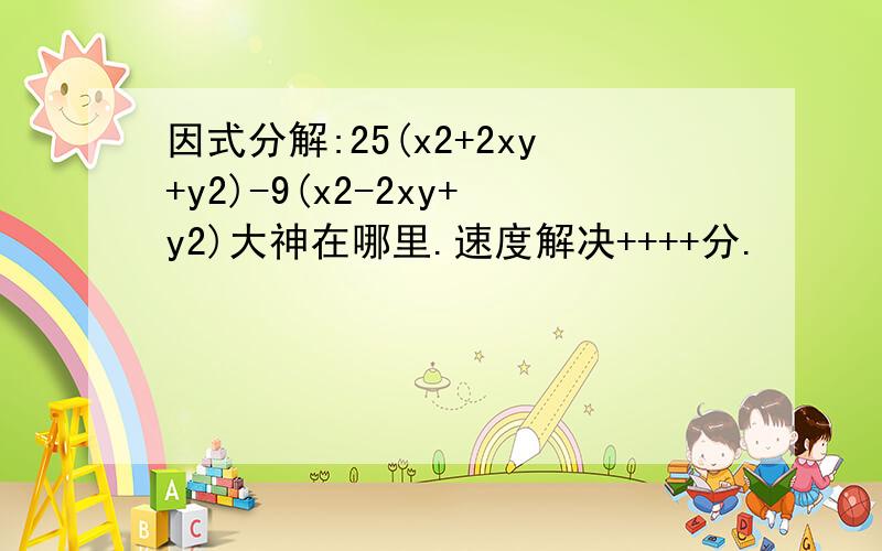 因式分解:25(x2+2xy+y2)-9(x2-2xy+y2)大神在哪里.速度解决++++分.