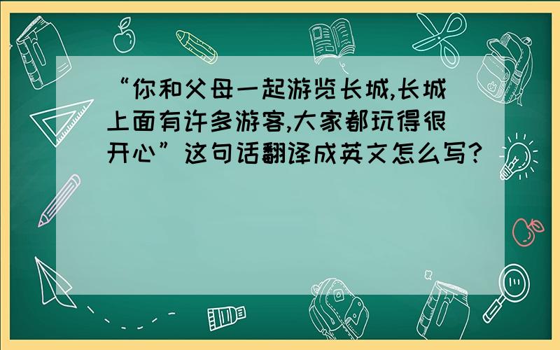 “你和父母一起游览长城,长城上面有许多游客,大家都玩得很开心”这句话翻译成英文怎么写?