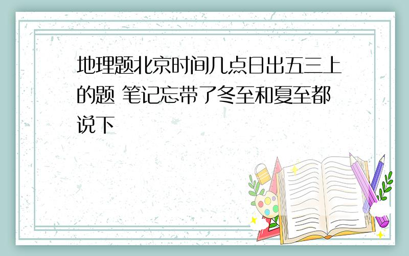 地理题北京时间几点日出五三上的题 笔记忘带了冬至和夏至都说下