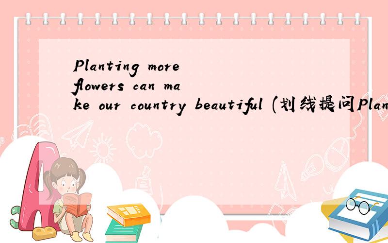 Planting more flowers can make our country beautiful (划线提问Planting more flowers)要加速!The was a little girl over there.(划线提问a little girl) (注：要汉译)