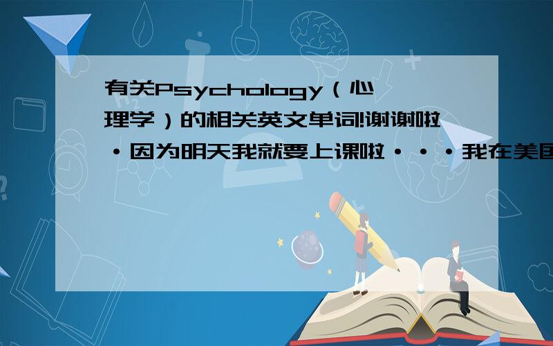 有关Psychology（心理学）的相关英文单词!谢谢啦·因为明天我就要上课啦···我在美国上学··需要有心理准备···万分感谢!