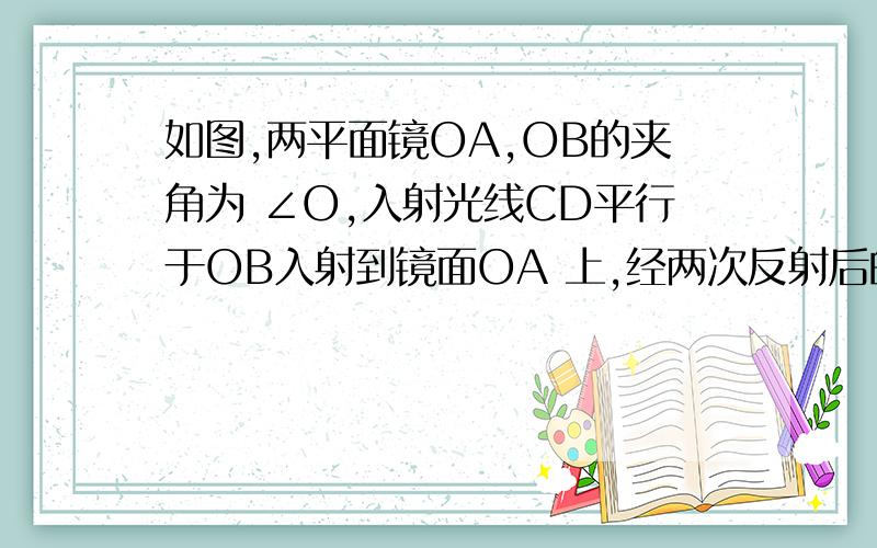 如图,两平面镜OA,OB的夹角为 ∠O,入射光线CD平行于OB入射到镜面OA 上,经两次反射后的反射如图,两平面镜OA,OB的夹角为 ∠O,入射光线CD平行于OB入射到镜面OA 上,经两次反射后的反射光线EF恰好平