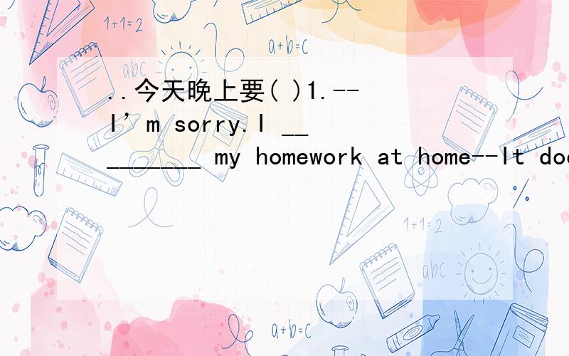 ..今天晚上要( )1.--I’m sorry.I _________ my homework at home--It doesn’t matter.You can ________it here this afternoon.A.left,take B.forgot,bring C.left,bring D.forgot,take ( )2.I was so sleepy that I could hardly make my eyes ________.A.ope